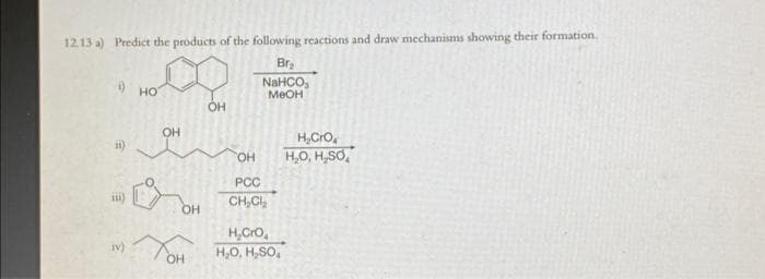 12.13 a) Predict the products of the following reactions and draw mechanisms showing their formation.
Br₂
NaHCO.
MeOH
1)
II)
IV)
HO
OH
OH
Тон
OH
OH
PCC
CH₂Cl₂
H₂CrO₂
H₂O, H₂SO₂
H₂CrO
H₂O, H.SO