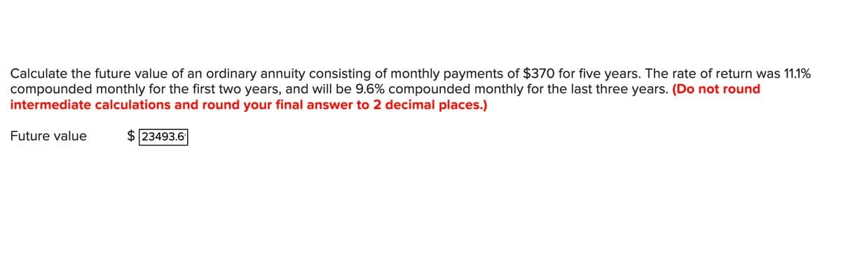 Calculate the future value of an ordinary annuity consisting of monthly payments of $370 for five years. The rate of return was 11.1%
compounded monthly for the first two years, and will be 9.6% compounded monthly for the last three years. (Do not round
intermediate calculations and round your final answer to 2 decimal places.)
Future value
$23493.6