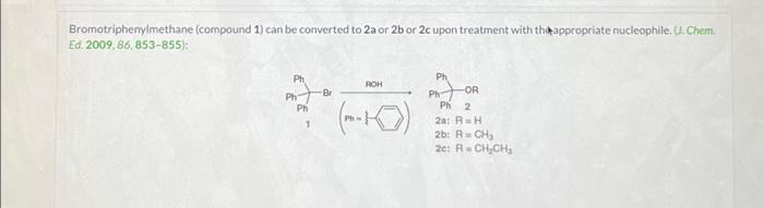 Bromotriphenylmethane (compound 1) can be converted to 2a or 2b or 2c upon treatment with the appropriate nucleophile (U. Chem.
Ed. 2009, 86, 853855):
-Br
के लि
Ph
Ph=
1
Ph
Ph
ROH
Ph
Ph
-OR
Ph 2
2a: R=H
2b: R=CH₂
201RCHICH
