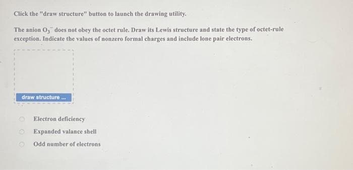 Click the "draw structure" button to launch the drawing utility.
The anion O3 does not obey the octet rule. Draw its Lewis structure and state the type of octet-rule
exception. Indicate the values of nonzero formal charges and include lone pair electrons.
draw structure...
Electron deficiency
Expanded valance shell
Odd number of electrons