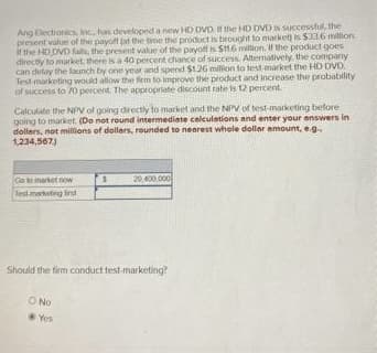 Ang Electronics, Inc., has developed a new HD DVD. If the HD DVD is successful, the
present value of the payoff at the time the product is brought to market) is $33.6 million
if the HD DVD fails, the present value of the payoff is $116 million. If the product goes
directly to market, there is a 40 percent chance of success. Alternatively, the company
can delay the launch by one year and spend $1.26 million to test market the HD DVD
Test marketing would allow the firm to improve the product and increase the probability
of success to 70 percent. The appropriate discount rate is 12 percent.
Calculate the NPV of going directly to market and the NPV of test-marketing before
going to market. (Do not round intermediate calculations and enter your answers in
dollars, not millions of dollars, rounded to nearest whole dollar amount, e.g..
1,234,567)
Go to market now
Test marketing first
Should the firm conduct test-marketing?
O No
20,400,000
Yos