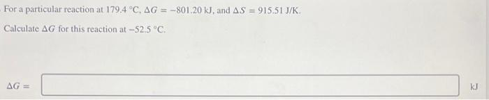 For a particular reaction at 179.4 °C, AG = -801.20 kJ, and AS = 915.51 J/K.
Calculate AG for this reaction at -52.5 °C.
AG =