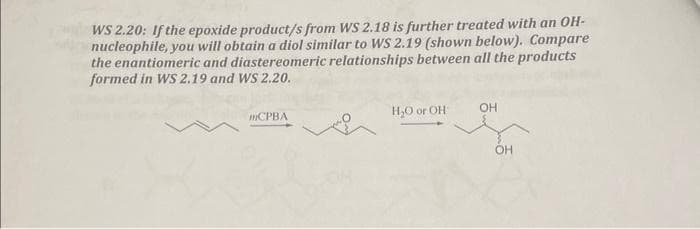 WS 2.20: If the epoxide product/s from WS 2.18 is further treated with an OH-
nucleophile, you will obtain a diol similar to WS 2.19 (shown below). Compare
the enantiomeric and diastereomeric relationships between all the products
formed in WS 2.19 and WS 2.20.
mCPBA
H₂O or OH
OH
OH