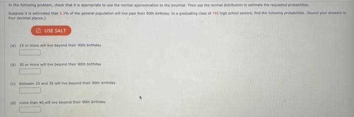 In the following problem, check that it is appropriate to use the normal approximation to the binomial. Then use the normal distribution to estimate the requested probabilities
Suppose it is estimated that 3.3% of the general population will live past their 90th birthday. In a graduating class of 745 high school seniors, find the following probabilities. (Round your answers to
four decimal places)
LAUSE SALT
(a) 15 or more will live beyond their 90th birthday
(b) 30 or more will live beyond their 90th birthday
(c) between 25 and 35 will live beyond their 90th birthday
(d) more than 40 will live beyond their 90th birthday