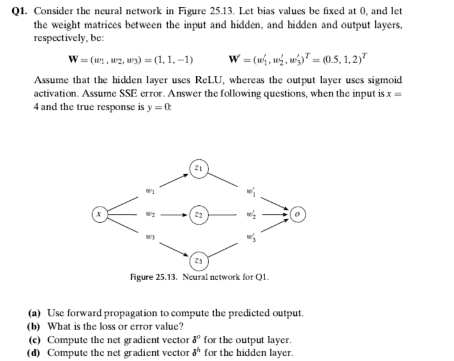 Q1. Consider the neural network in Figure 25.13. Let bias values be fixed at 0, and let
the weight matrices between the input and hidden, and hidden and output layers,
respectively, be:
W = (w1, w2, w3) = (1, 1, –1)
W = (w, w½, wý)™ = (0.5, 1, 2)"
Assume that the hidden layer uses ReLU, whereas the output layer uses sigmoid
activation. Assume SSE error. Answer the following questions, when the input is x =
4 and the true response is y = 0:
z1
wi
w2
22
ws
23
Figure 25.13. Neural network for Q1.
(a) Use forward propagation to compute the predicted output.
(b) What is the loss or error value?
(c) Compute the net gradient vector 8º for the output layer.
(d) Compute the net gradient vector &ª for the hidden layer.
