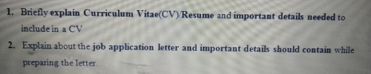 1. Briefly explain Curriculum Vitae(CV)Resume and important details needed to
include in a CV
2. Explain about the job application letter and important details should contain while
preparing the letter.
