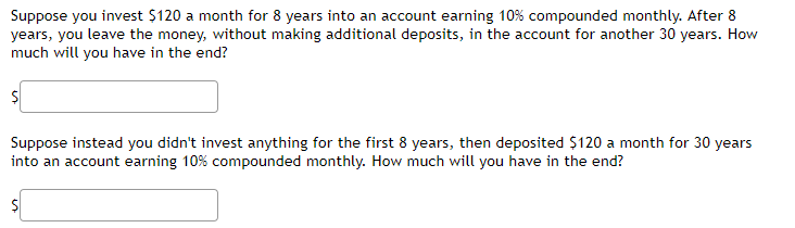 Suppose you invest $120 a month for 8 years into an account earning 10% compounded monthly. After 8
years, you leave the money, without making additional deposits, in the account for another 30 years. How
much will you have in the end?
$
Suppose instead you didn't invest anything for the first 8 years, then deposited $120 a month for 30 years
into an account earning 10% compounded monthly. How much will you have in the end?
s