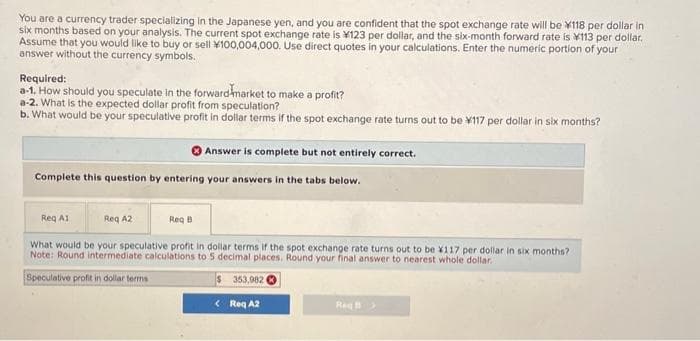 You are a currency trader specializing in the Japanese yen, and you are confident that the spot exchange rate will be *118 per dollar in
six months based on your analysis. The current spot exchange rate is 123 per dollar, and the six-month forward rate is 113 per dollar.
Assume that you would like to buy or sell *100,004,000. Use direct quotes in your calculations. Enter the numeric portion of your
answer without the currency symbols.
Required:
a-1. How should you speculate in the forward market to make a profit?
a-2. What is the expected dollar profit from speculation?
b. What would be your speculative profit in dollar terms if the spot exchange rate turns out to be ¥117 per dollar in six months?
Complete this question by entering your answers in the tabs below.
Req A1
Answer is complete but not entirely correct.
Req A2
Req B
What would be your speculative profit in dollar terms if the spot exchange rate turns out to be X117 per dollar in six months?
Note: Round intermediate calculations to 5 decimal places. Round your final answer to nearest whole dollar.
Speculative profit in dollar terms
353,982
< Req A2
Reg B