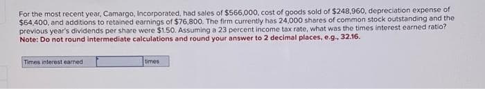 For the most recent year, Camargo, Incorporated, had sales of $566,000, cost of goods sold of $248,960, depreciation expense of
$64,400, and additions to retained earnings of $76,800. The firm currently has 24,000 shares of common stock outstanding and the
previous year's dividends per share were $1.50. Assuming a 23 percent income tax rate, what was the times interest earned ratio?
Note: Do not round intermediate calculations and round your answer to 2 decimal places, e.g., 32.16.
Times interest earned
times