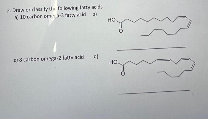 2. Draw or classify the following fatty acids
a) 10 carbon omega-3 fatty acid b)
c) 8 carbon omega-2 fatty acid d)
HO.
HO.