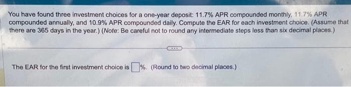 You have found three investment choices for a one-year deposit: 11.7% APR compounded monthly, 11.7% APR
compounded annually, and 10.9% APR compounded daily. Compute the EAR for each investment choice. (Assume that
there are 365 days in the year.) (Note: Be careful not to round any intermediate steps less than six decimal places.)
The EAR for the first investment choice is%. (Round to two decimal places.)