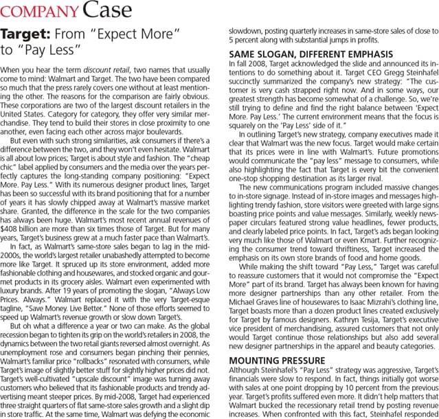 COMPANY Case
Target: From "Expect More"
to "Pay Less"
slowdown, posting quarterly increases in same-store sales of dose to
5 percent along with substantial jumps in profits.
When you hear the term discount retail, two names that usually
come to mind: Walmart and Target. The two have been compared
so much that the press rarely covers one without at least mention-
ing the other. The reasons for the comparison are fairly obvious.
These corporations are two of the largest discount retailers in the
United States. Category for category, they offer very similar mer-
chandise. They tend to build their stores in dose proximity to one
another, even facing each other across major boulevards.
But even with such strong similarities, ask consumers if there's a
difference between the two, and they won't even hesitate. Walmart
is all about low prices; Target is about style and fashion. The "cheap
chic" label applied by consumers and the media over the years per-
fectly captures the long-standing company positioning: "Expect
More. Pay Less." With its numerous designer product lines, Target
has been so successful with its brand positioning that for a number
of years it has slowly chipped away at Walmart's massive market
share. Granted, the difference in the scale for the two companies
has always been huge. Walmart's most recent annual revenues of
$408 billion are more than six times those of Target. But for many
years, Target's business grew at a much faster pace than Walmart's.
In fact, as Walmart's same-store sales began to lag in the mid-
2000s, the world's largest retailer unabashedly attempted to become
more like Target. It spruced up its store environment, added more
fashionable clothing and housewares, and stocked organic and gour-
met products in its grocery aisles. Walmart even experimented with
luxury brands. After 19 years of promoting the slogan, "Always Low
Prices. Always." Walmart replaced it with the very Target-esque
tagline, "Save Money. Live Better." None of those efforts seemed to
speed up Walmart's revenue growth or slow down Target's.
But oh what a difference a year or two can make. As the global
recession began to tighten its grip on the world's retailers in 2008, the
dynamics between the two retail giants reversed almost overnight. As
unemployment rose and consumers began pinching their pennies,
Walmart's familiar price "rollbacks" resonated with consumers, while
Target's image of slightly better stuff for slightly higher prices did not.
Target's well-cultivated "upscale discount" image was turning away
customers who believed that its fashionable products and trendy ad-
vertising meant steeper prices. By mid-2008, Target had experienced
three straight quarters of flat same-store sales growth and a slight dip
in store traffic. At the same time, Walmart was defying the economic
SAME SLOGAN, DIFFERENT EMPHASIS
In fall 2008, Target acknowledged the slide and announced its in-
tentions to do something about it. Target CEO Gregg Steinhafel
succinctly summarized the company's new strategy: "The cus-
tomer is very cash strapped right now. And in some ways, our
greatest strength has become somewhat of a challenge. So, we're
still trying to define and find the right balance between "Expect
More. Pay Less.' The current environment means that the focus is
squarely on the 'Pay Less' side of it."
In outlining Target's new strategy, company executives made it
clear that Walmart was the new focus. Target would make certain
that its prices were in line with Walmart's. Future promotions
would communicate the "pay less" message to consumers, while
also highlighting the fact that Target is every bit the convenient
one-stop shopping destination as its larger rival.
The new communications program included massive changes
to in-store signage. Instead of in-store images and messages high-
lighting trendy fashion, store visitors were greeted with large signs
boasting price points and value messages. Similarly, weekly news-
paper circulars featured strong value headlines, fewer products,
and clearly labeled price points. In fact, Target's ads began looking
very much like those of Walmart or even Kmart. Further recogniz-
ing the consumer trend toward thriftiness, Target increased the
emphasis on its own store brands of food and home goods.
While making the shift toward "Pay Less," Target was careful
to reassure customers that it would not compromise the "Expect
More" part of its brand. Target has always been known for having
more designer partnerships than any other retailer. From the
Michael Graves line of housewares to Isaac Mizrahi's clothing line,
Target boasts more than a dozen product lines created exclusively
for Target by famous designers. Kathryn Tesija, Target's executive
vice president of merchandising, assured customers that not only
would Target continue those relationships but also add several
new designer partnerships in the apparel and beauty categories.
MOUNTING PRESSURE
Although Steinhafel's "Pay Less" strategy was aggressive, Target's
financials were slow to respond. In fact, things initially got worse
with sales at one point dropping by 10 percent from the previous
year. Target's profits suffered even more. It didn't help matters that
Walmart bucked the recessionary retail trend by posting revenue
increases. When confronted with this fact, Steinhafel responded
