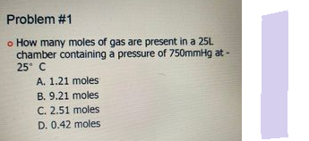 Problem #1
o How many moles of gas are present in a 25L
chamber containing a pressure of 750mmHg at -
25 C
A. 1.21 moles
B. 9.21 moles
C. 2.51 moles
D. 0.42 moles