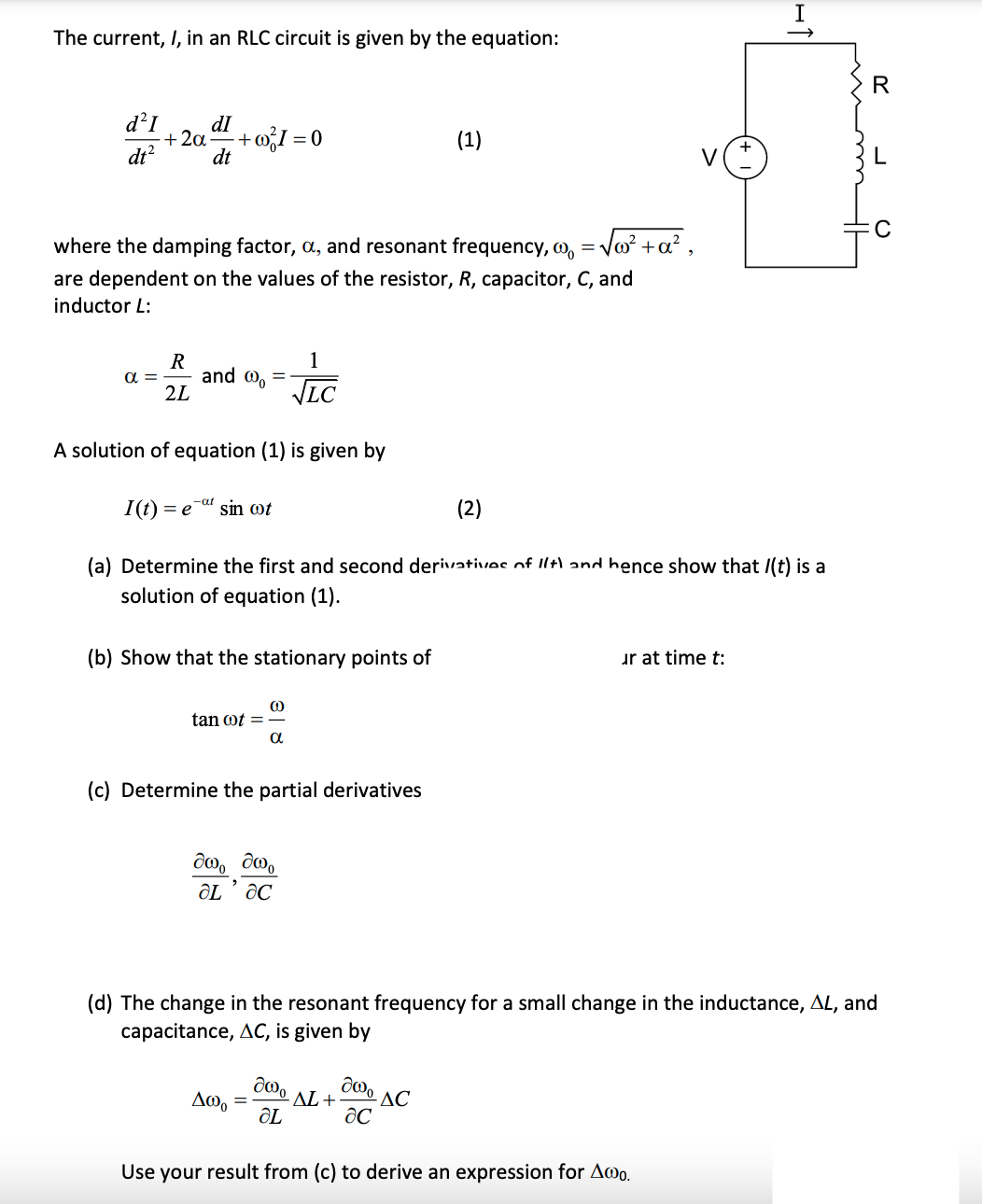 The current, I, in an RLC circuit is given by the equation:
R
d²I
dI
+ 2a
-+ oI = 0
(1)
dt?
dt
V
where the damping factor, a, and resonant frequency, o,
- Vo +a² ,
are dependent on the values of the resistor, R, capacitor, C, and
inductor L:
1
R
and @, =
2L
a =
VLC
A solution of equation (1) is given by
-at
I(t)
= e
sin ot
(2)
(a) Determine the first and second derivatives of Ilt) and hence show that /(t) is a
solution of equation (1).
(b) Show that the stationary points of
ur at time t:
tan ot =
a
(c) Determine the partial derivatives
రిo్ do
(d) The change in the resonant frequency for a small change in the inductance, AL, and
capacitance, AC, is given by
AL +
ÔL
Δωρ
-AC
Use your result from (c) to derive an expression for Awo.
