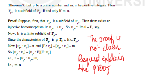 Theorem 7: Let p be a prime number and m,n be positive integers. Then
F is a subfield of F. if and only if mln.
Proof: Suppose, first, that F is a subfield of F.. Then there exists an
injective homomorphism 8: F→F So F Im = E, say.
Now, E is a finite subfield of F..
Since the characteristic of F., is p. F, SEC. The proof is
p²
not clear
Request explain
the proof
Now [FF] n and [E: F₂]=[FF] = m.
=
So [FF] [FEE: F₂]
i.e., n=[F.: Flm,
i.e., mln.