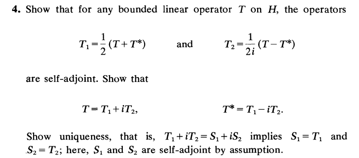 4. Show that for any bounded linear operator T on H, the operators
1
T₁
(T+T*)
and
T₁-(T
=
(T-T*)
2i
are self-adjoint. Show that
T = T₁+iT₂,
T* = T₁-iT₂.
Show uniqueness, that is, T₁+iT₂=S₁+iS₂ implies S₁ = T₁ and
S₂ T₂; here, S₁ and S₂ are self-adjoint by assumption.