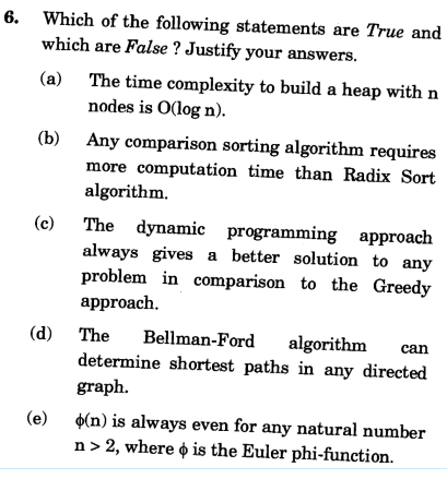 6. Which of the following statements are True and
which are False ? Justify your answers.
(a) The time complexity to build a heap with n
nodes is O(log n).
Any comparison sorting algorithm requires
more computation time than Radix Sort
algorithm.
The dynamic programming approach
always gives a better solution to any
problem in comparison to the Greedy
approach.
(c)
(d) The
Bellman-Ford
algorithm
can
determine shortest paths in any directed
graph.
$(n) is always even for any natural number
n > 2, where o is the Euler phi-function.
(e)
