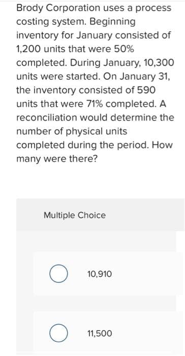 Brody Corporation uses a process
costing system. Beginning
inventory for January consisted of
1,200 units that were 50%
completed. During January, 10,300
units were started. On January 31,
the inventory consisted of 590
units that were 71% completed. A
reconciliation would determine the
number of physical units
completed during the period. How
many were there?
Multiple Choice
O
O
10,910
11,500