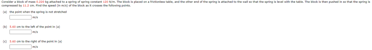 Consider a block of mass 0.220 kg attached to a spring of spring constant 120 N/m. The block is placed on a frictionless table, and the other end of the spring is attached to the wall so that the spring is level with the table. The block is then pushed in so that the spring is
compressed by 11.2 cm. Find the speed (in m/s) of the block as it crosses the following points.
(a) the point when the spring is not stretched
m/s
(b) 5.60 cm to the left of the point in (a)
m/s
(c) 5.60 cm to the right of the point in (a)
m/s
