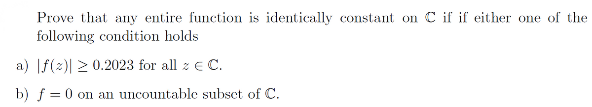 Prove that any entire function is identically constant on C if if either one of the
following condition holds
a) |ƒ(z)| ≥ 0.2023 for all z € C.
b) f = 0 on an uncountable subset of C.