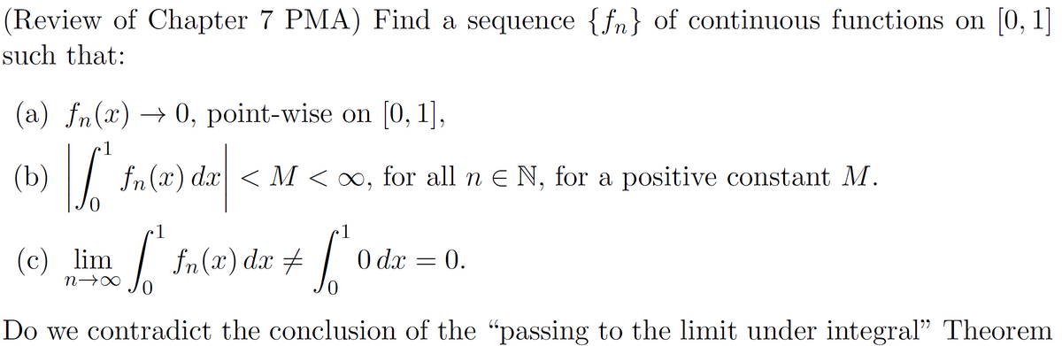 (Review of Chapter 7 PMA) Find a sequence {fn} of continuous functions on [0, 1]
such that:
(a) fn(x) → 0, point-wise on [0, 1],
•1
(b) | S
|f₁ fn(1) dx |
(c) lim √ √ ²
S
∙1
N→∞
0
Do we contradict the conclusion of the "passing to the limit under integral" Theorem
fn(x) dx < M < ∞, for all n Є N, for a positive constant M.
fn (x) dx ‡
=
1
l'
0 dx = 0.
