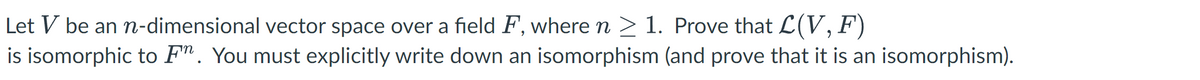 Let V be an n-dimensional vector space over a field F, where n ≥ 1. Prove that L(V, F)
is isomorphic to F. You must explicitly write down an isomorphism (and prove that it is an isomorphism).