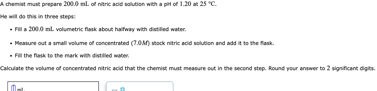 A chemist must prepare 200.0 mL of nitric acid solution with a pH of 1.20 at 25 °C.
He will do this in three steps:
• Fill a 200.0 mL volumetric flask about halfway with distilled water.
• Measure out a small volume of concentrated (7.0M) stock nitric acid solution and add it to the flask.
• Fill the flask to the mark with distilled water.
Calculate the volume of concentrated nitric acid that the chemist must measure out in the second step. Round your answer to 2 significant digits.
ml.