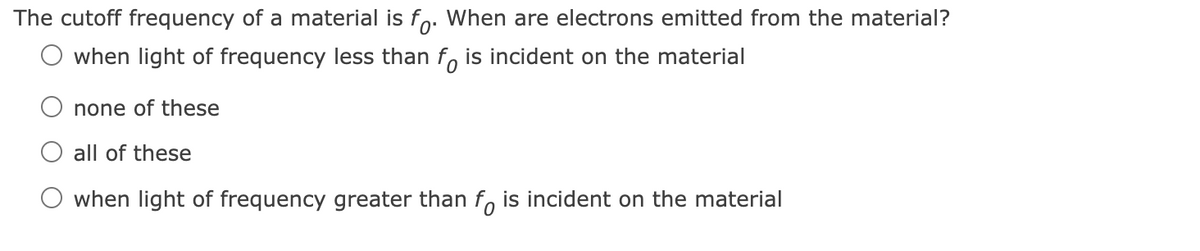 The cutoff frequency of a material is fo. When are electrons emitted from the material?
O when light of frequency less than fo is incident on the material
none of these
all of these
when light of frequency greater than fo is incident on the material