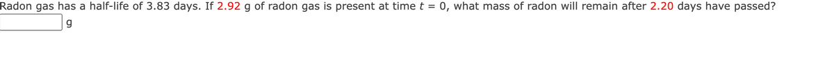 Radon gas has a half-life of 3.83 days. If 2.92 g of radon gas is present at time t = 0, what mass of radon will remain after 2.20 days have passed?
g