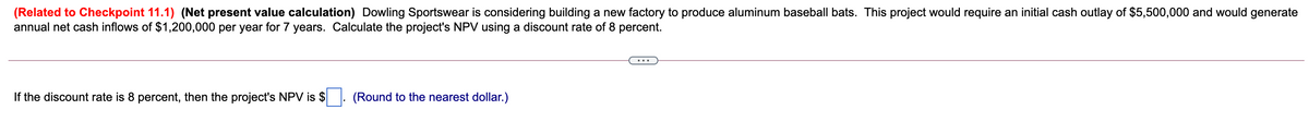 (Related to Checkpoint 11.1) (Net present value calculation) Dowling Sportswear is considering building a new factory to produce aluminum baseball bats. This project would require an initial cash outlay of $5,500,000 and would generate
annual net cash inflows of $1,200,000 per year for 7 years. Calculate the project's NPV using a discount rate of 8 percent.
...
If the discount rate is 8 percent, then the project's NPV is $
(Round to the nearest dollar.)
