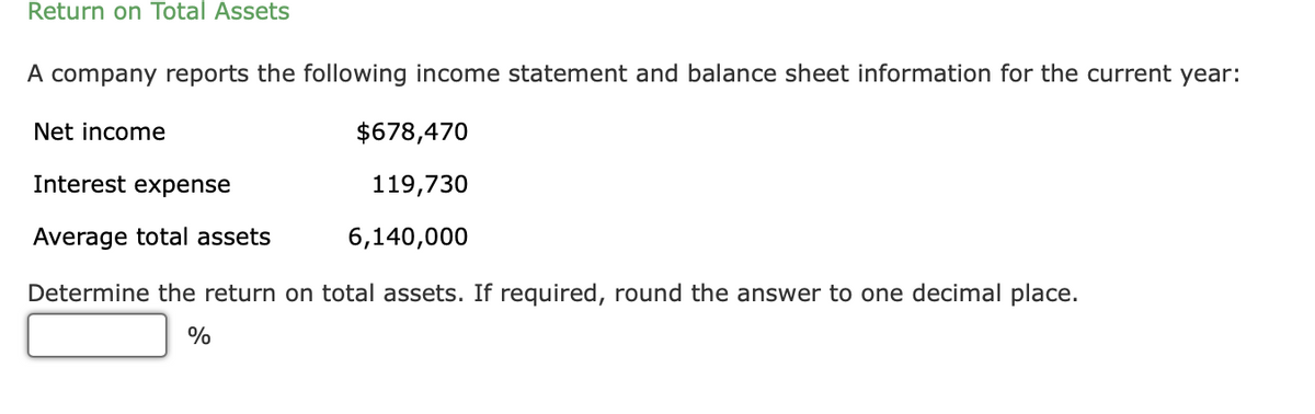 Return on Total Assets
A company reports the following income statement and balance sheet information for the current year:
Net income
$678,470
Interest expense
119,730
Average total assets
6,140,000
Determine the return on total assets. If required, round the answer to one decimal place.
%
