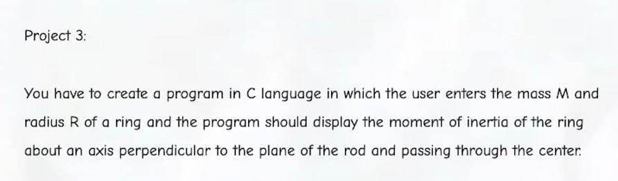 Project 3:
You have to create a program in C language in which the user enters the mass M and
radius R of a ring and the program should display the moment of inertia of the ring
about an axis perpendicular to the plane of the rod and passing through the center.
