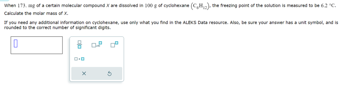When 173. mg of a certain molecular compound X are dissolved in 100 g of cyclohexane (C6H12), the freezing point of the solution is measured to be 6.2 °C.
Calculate the molar mass of X.
If you need any additional information on cyclohexane, use only what you find in the ALEKS Data resource. Also, be sure your answer has a unit symbol, and is
rounded to the correct number of significant digits.
ロ・ロ
x10