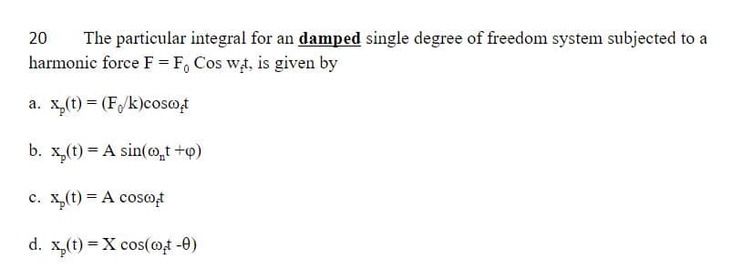 20
The particular integral for an damped single degree of freedom system subjected to a
harmonic force F = F, Cos w,t, is given by
a. x,(t) = (F/k)cosot
b. x,(t) = A sin(o,t +p)
c. x,(t) = A cosot
d. x,(t) = X cos(@t -0)
