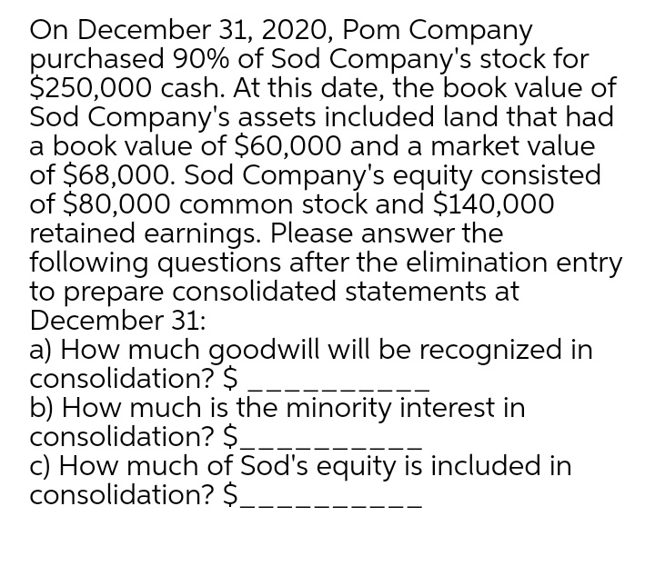 On December 31, 2020, Pom Company
purchased 90% of Sod Company's stock for
$250,000 cash. At this date, the book value of
Sod Company's assets included land that had
a book value of $60,000 and a market value
of $68,000. Sod Company's equity consisted
of $80,000 common stock and $140,000
retained earnings. Please answer the
following questions after the elimination entry
to prepare consolidated statements at
December 31:
a) How much goodwill will be recognized in
consolidation? $
b) How much is the minority interest in
consolidation? $
c) How much of Sod's equity is included in
consolidation? $
