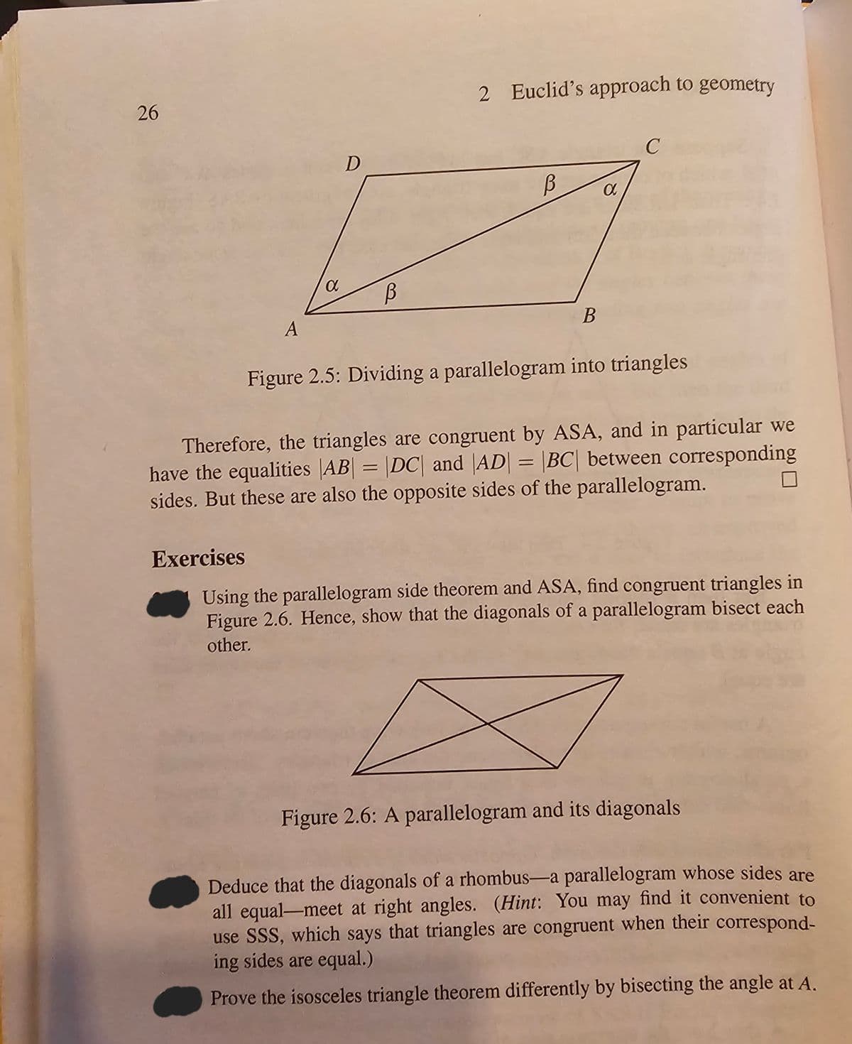 26
A
D
a В
2 Euclid's approach to geometry
В
B
a
C
Figure 2.5: Dividing a parallelogram into triangles
Therefore, the triangles are congruent by ASA, and in particular we
have the equalities |AB| = |DC| and |AD| = |BC| between corresponding
sides. But these are also the opposite sides of the parallelogram.
Exercises
Using the parallelogram side theorem and ASA, find congruent triangles in
Figure 2.6. Hence, show that the diagonals of a parallelogram bisect each
other.
Figure 2.6: A parallelogram and its diagonals
Deduce that the diagonals of a rhombus-a parallelogram whose sides are
all equal-meet at right angles. (Hint: You may find it convenient to
use SSS, which says that triangles are congruent when their correspond-
ing sides are equal.)
Prove the isosceles triangle theorem differently by bisecting the angle at A.