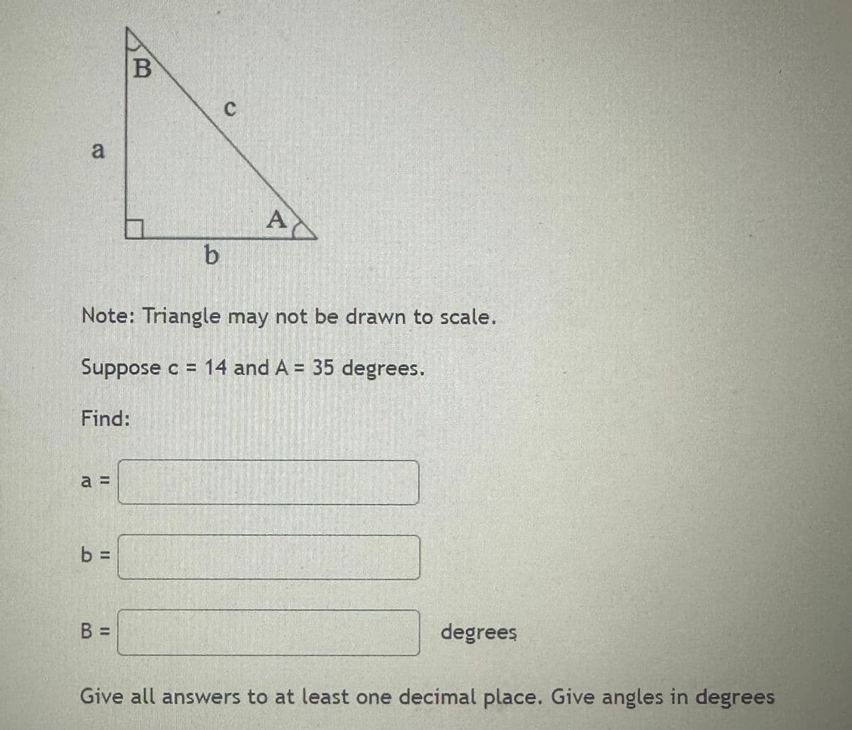 a
Find:
a =
b =
B
Note: Triangle may not be drawn to scale.
Suppose c = 14 and A = 35 degrees.
B =
b
C
A
degrees
Give all answers to at least one decimal place. Give angles in degrees