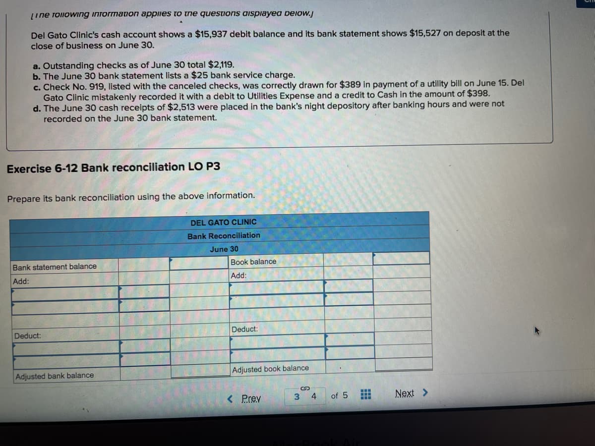 Line rollowing inTormation appiies to the questions aispiayea Deiow.j
Del Gato Clinic's cash account shows a $15,937 debit balance and its bank statement shows $15,527 on deposit at the
close of business on June 30.
a. Outstanding checks as of June 30 total $2,119.
b. The June 30 bank statement lists a $25 bank service charge.
c. Check No. 919, listed with the canceled checks, was correctly drawn for $389 in payment of a utility bill on June 15. Del
Gato Clinic mistakenly recorded it with a debit to Utilities Expense and a credit to Cash in the amount of $398.
d. The June 30 cash receipts of $2,513 were placed in the bank's night depository after banking hours and were not
recorded on the June 30 bank statement.
Exercise 6-12 Bank reconciliation LO P3
Prepare its bank reconciliation using the above information.
DEL GATO CLINIC
Bank Reconciliation
June 30
Book balance
Bank statement balance
Add:
Add:
Deduct:
Deduct:
Adjusted book balance
Adjusted bank balance
< Prev
3
4
of 5
Next >
