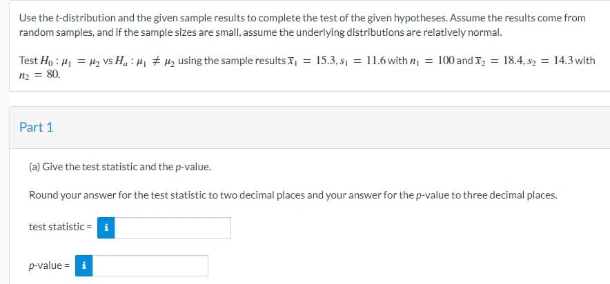 Use the t-distribution and the given sample results to complete the test of the given hypotheses. Assume the results come from
random samples, and if the sample sizes are small, assume the underlying distributions are relatively normal.
Test Ho: M₁ = μ₂ vs Ha: ₁ ₂ using the sample results
n₂ =
= 80.
Part 1
test statistic = i
=
(a) Give the test statistic and the p-value.
Round your answer for the test statistic to two decimal places and your answer for the p-value to three decimal places.
p-value = i
15.3, s₁ = 11.6 with n₁ = 100 and ₂ = 18.4, 82 = 14.3 with
