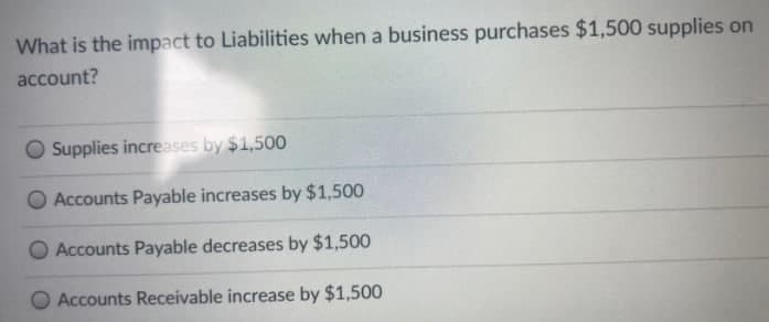 What is the impact to Liabilities when a business purchases $1,500 supplies on
account?
Supplies increases by $1,500
Accounts Payable increases by $1,500
O Accounts Payable decreases by $1,500
O Accounts Receivable increase by $1,500
