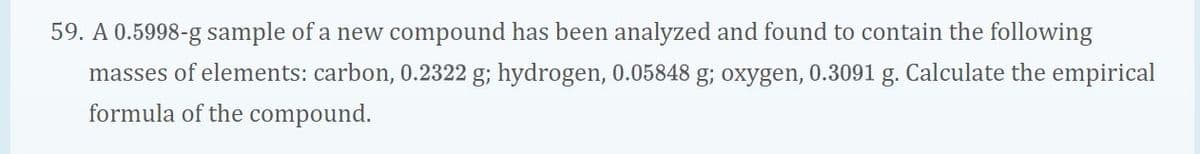 59. A 0.5998-g sample of a new compound has been analyzed and found to contain the following
masses of elements: carbon, 0.2322 g; hydrogen, 0.05848 g; oxygen, 0.3091 g. Calculate the empirical
formula of the compound.
