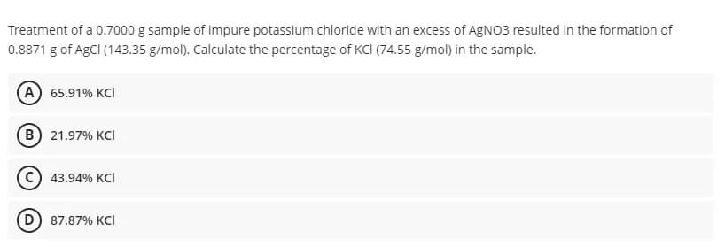 Treatment of a 0.7000 g sample of impure potassium chloride with an excess of AGNO3 resulted in the formation of
0.8871 g of AgCI (143.35 g/mol). Calculate the percentage of KCI (74.55 g/mol) in the sample.
(А) 65.91% KCI
(в) 21.97% КCI
43.94% KCI
(D
87.87% KCI
