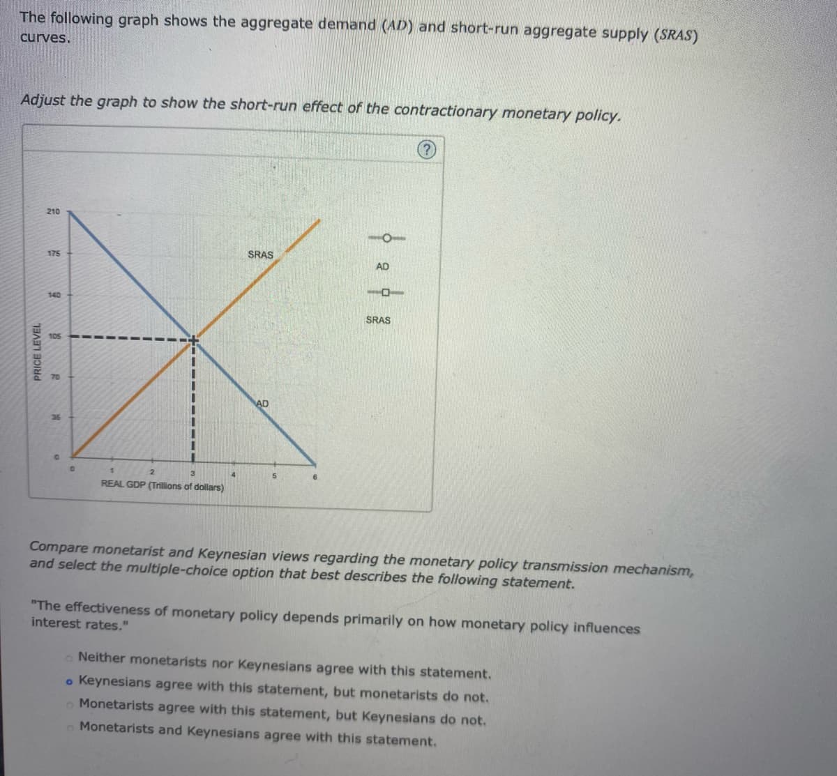 The following graph shows the aggregate demand (AD) and short-run aggregate supply (SRAS)
curves.
Adjust the graph to show the short-run effect of the contractionary monetary policy.
PRICE LEVEL
210
175
140
g
35
I
1
3
REAL GDP (Trillions of dollars)
4
SRAS
AD
5
AD
10
SRAS
Compare monetarist and Keynesian views regarding the monetary policy transmission mechanism,
and select the multiple-choice option that best describes the following statement.
"The effectiveness of monetary policy depends primarily on how monetary policy influences
interest rates."
Neither monetarists nor Keynesians agree with this statement.
o Keynesians agree with this statement, but monetarists do not.
Monetarists agree with this statement, but Keynesians do not.
Monetarists and Keynesians agree with this statement.