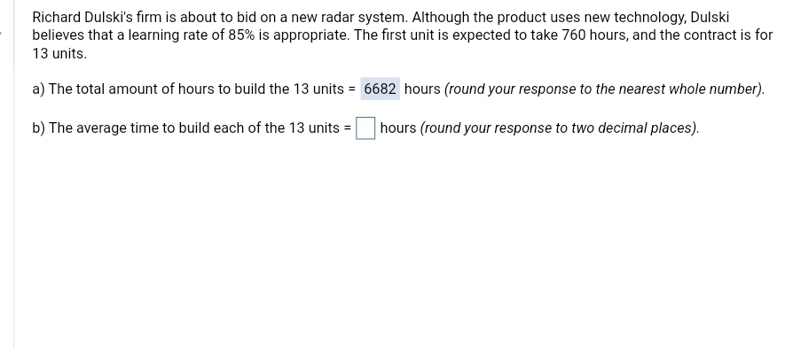 Richard Dulski's firm is about to bid on a new radar system. Although the product uses new technology, Dulski
believes that a learning rate of 85% is appropriate. The first unit is expected to take 760 hours, and the contract is for
13 units.
a) The total amount of hours to build the 13 units = 6682 hours (round your response to the nearest whole number).
b) The average time to build each of the 13 units =
hours (round your response to two decimal places).