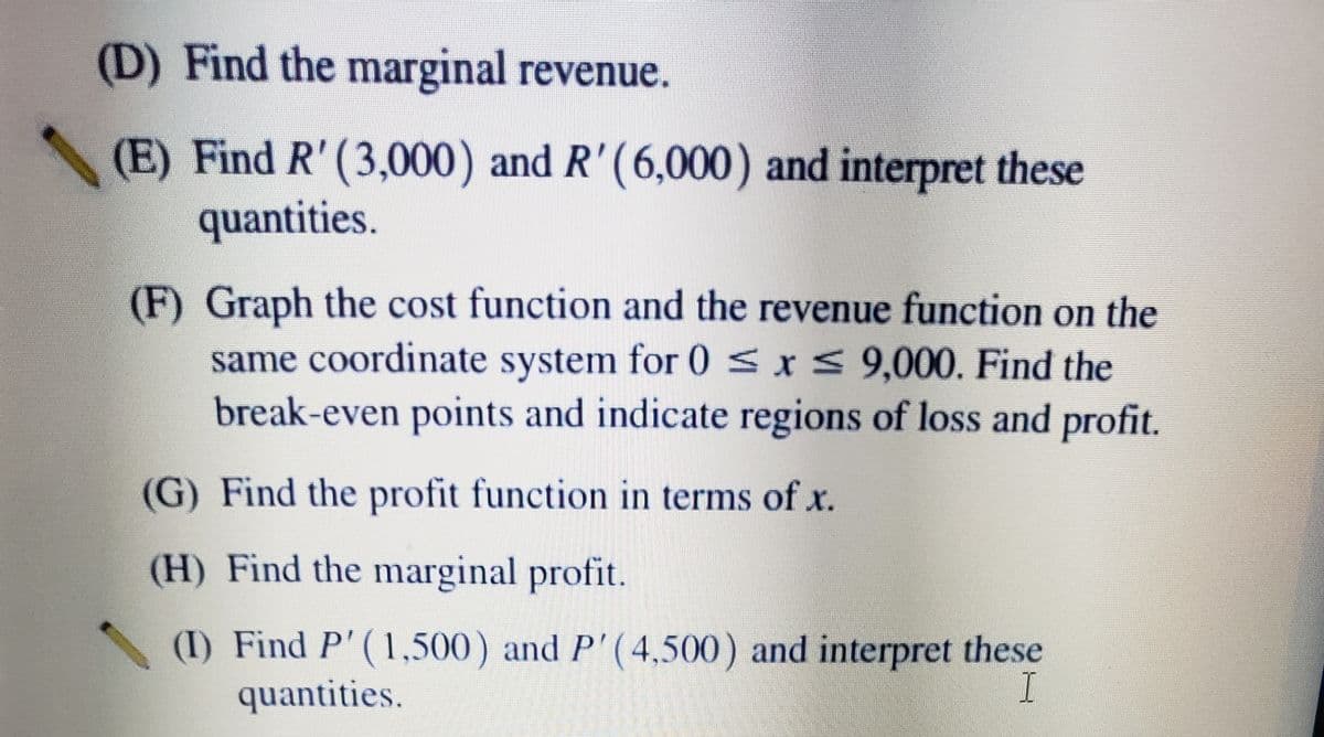 (D) Find the marginal revenue.
(E) Find R' (3,000) and R'(6,000) and interpret these
quantities.
(F) Graph the cost function and the revenue function on the
same coordinate system for 0 <xs 9,000. Find the
break-even points and indicate regions of loss and profit.
(G) Find the profit function in terms of x.
(H) Find the marginal profit.
(I) Find P'(1,500) and P'(4,500) and interpret these
quantities.
