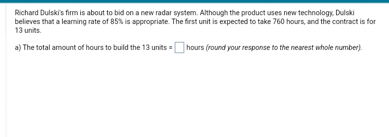 Richard Dulski's firm is about to bid on a new radar system. Although the product uses new technology, Dulski
believes that a learning rate of 85% is appropriate. The first unit is expected to take 760 hours, and the contract is for
13 units.
a) The total amount of hours to build the 13 units = hours (round your response to the nearest whole number).