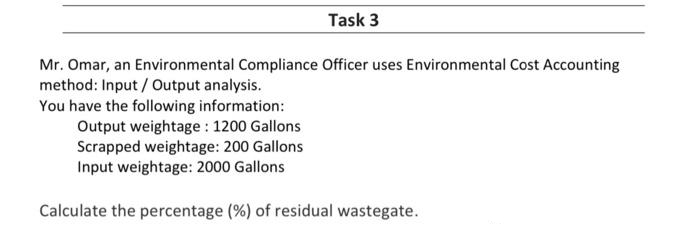 Task 3
Mr. Omar, an Environmental Compliance Officer uses Environmental Cost Accounting
method: Input/Output analysis.
You have the following information:
Output weightage: 1200 Gallons
Scrapped weightage: 200 Gallons
Input weightage: 2000 Gallons
Calculate the percentage (%) of residual wastegate.