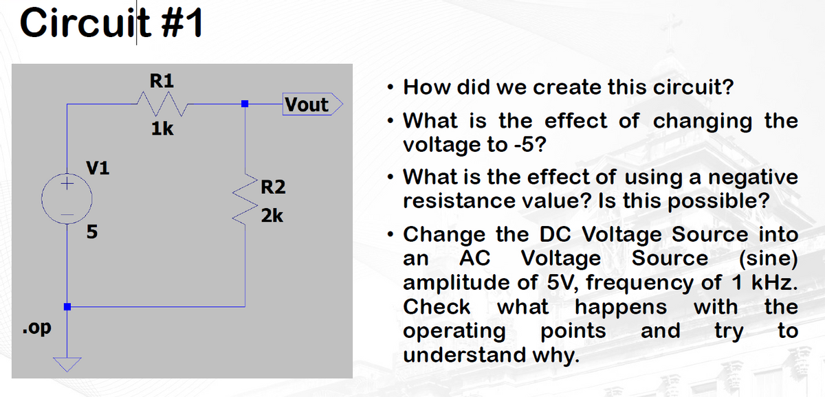 Circuit #1
.op
V1
5
R1
1k
Vout
R2
2k
How did we create this circuit?
●
• What is the effect of changing the
voltage to -5?
• What is the effect of using a negative
resistance value? Is this possible?
Change the DC Voltage Source into
an AC Voltage Source (sine)
amplitude of 5V, frequency of 1 kHz.
Check what happens with the
operating points and try to
understand why.