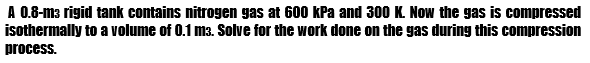 A 0.8-m3 rigid tank contains nitrogen gas at 600 kPa and 300 K. Now the gas is compressed
isothermally to a volume of 0.1 m3. Solve for the work done on the gas during this compression
process.
