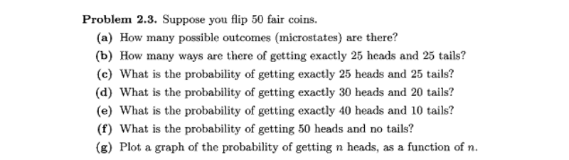 Problem 2.3. Suppose you flip 50 fair coins.
(a) How many possible outcomes (microstates) are there?
(b) How many ways are there of getting exactly 25 heads and 25 tails?
(c) What is the probability of getting exactly 25 heads and 25 tails?
(d) What is the probability of getting exactly 30 heads and 20 tails?
(e) What is the probability of getting exactly 40 heads and 10 tails?
(f) What is the probability of getting 50 heads and no tails?
(g) Plot a graph of the probability of getting n heads, as a function of n.
